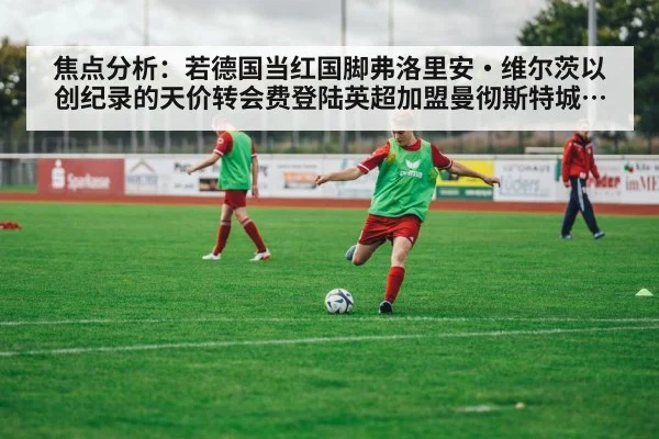 焦点分析：若德国当红国脚弗洛里安·维尔茨以创纪录的天价转会费登陆英超加盟曼彻斯特城 瓜迪奥拉再造技术型中场核心的战略构想与实施路径
